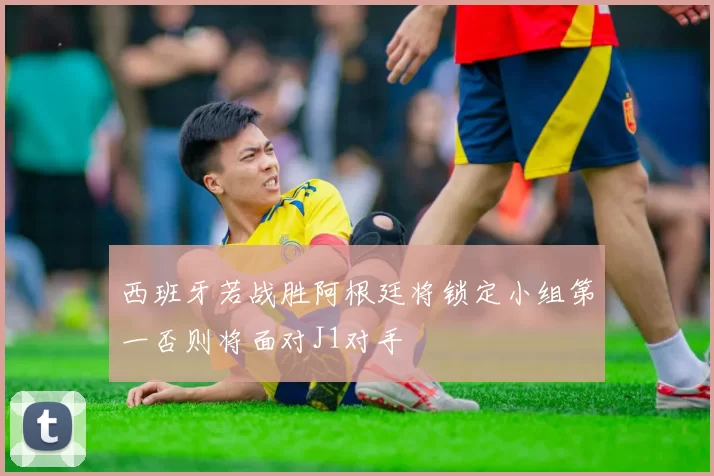 西班牙若战胜阿根廷将锁定小组第一否则将面对J1对手