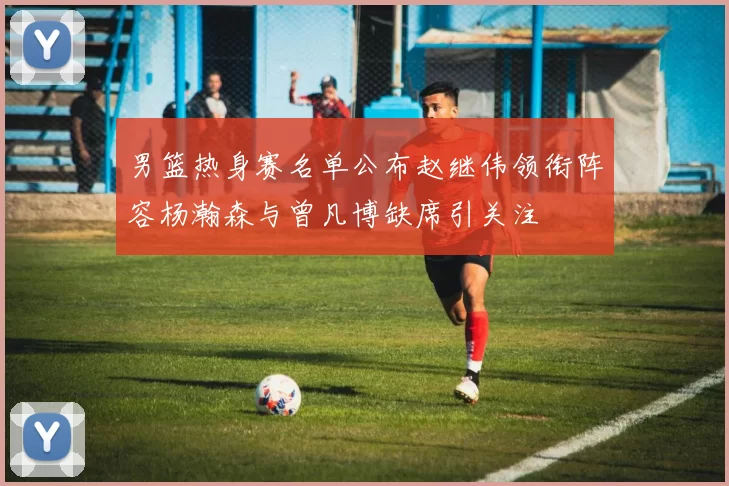 男篮热身赛名单公布赵继伟领衔阵容杨瀚森与曾凡博缺席引关注