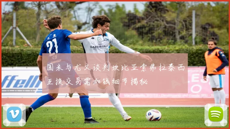 国米与尤文谈判坎比亚索弗拉泰西互换交易需加钱细节揭秘